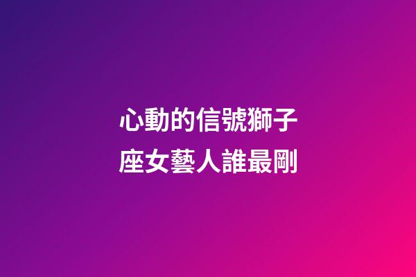 心動的信號獅子座女藝人誰最剛