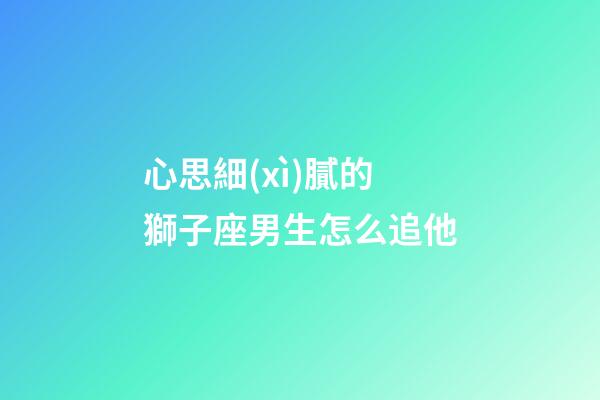 心思細(xì)膩的獅子座男生怎么追他-第1張-星座運(yùn)勢-玄機(jī)派
