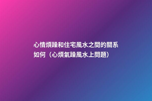 心情煩躁和住宅風水之間的關系如何（心煩氣躁風水上問題）