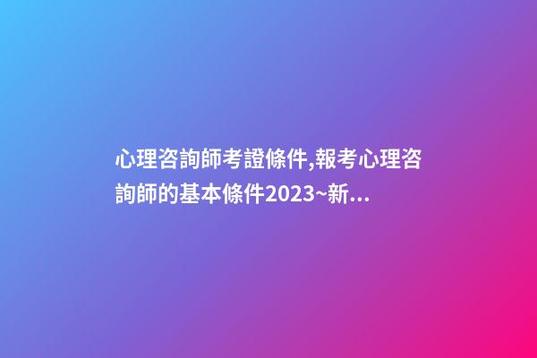 心理咨詢師考證條件,報考心理咨詢師的基本條件2023~新政策已經公布-第1張-觀點-玄機派