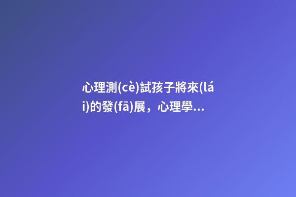 心理測(cè)試孩子將來(lái)的發(fā)展，心理學(xué)科普(14)發(fā)展心理學(xué)