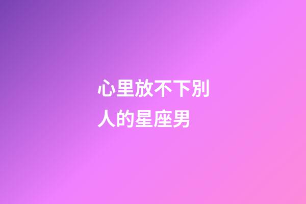 心里放不下別人的星座男-第1張-星座運勢-玄機派