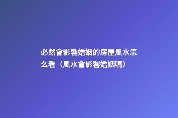 必然會影響婚姻的房屋風水怎么看（風水會影響婚姻嗎）