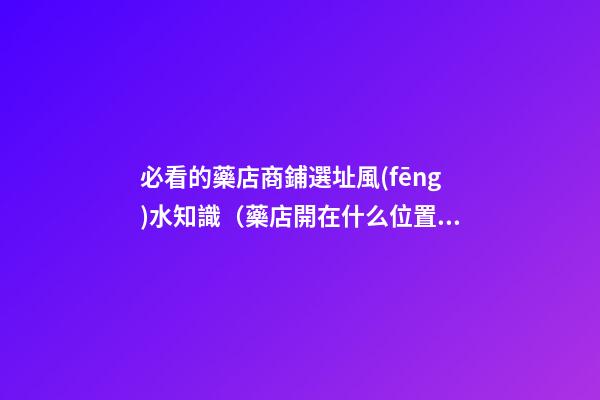 必看的藥店商鋪選址風(fēng)水知識（藥店開在什么位置好?藥店選址指南!）