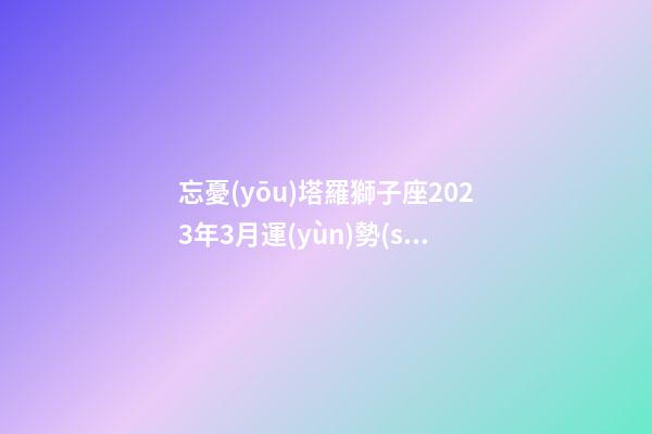 忘憂(yōu)塔羅獅子座2023年3月運(yùn)勢(shì)-第1張-星座運(yùn)勢(shì)-玄機(jī)派