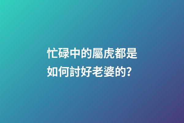 忙碌中的屬虎都是如何討好老婆的？