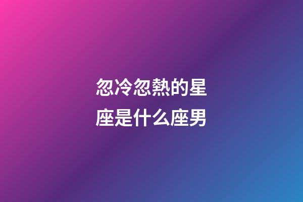 忽冷忽熱的星座是什么座男-第1張-星座運勢-玄機派