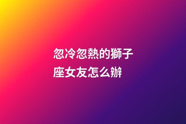 忽冷忽熱的獅子座女友怎么辦-第1張-星座運勢-玄機派