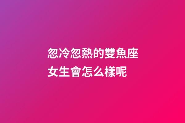忽冷忽熱的雙魚座女生會怎么樣呢-第1張-星座運勢-玄機派