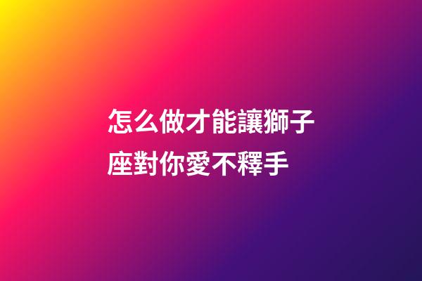 怎么做才能讓獅子座對你愛不釋手-第1張-星座運(yùn)勢-玄機(jī)派