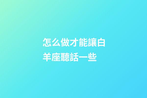 怎么做才能讓白羊座聽話一些-第1張-星座運勢-玄機派