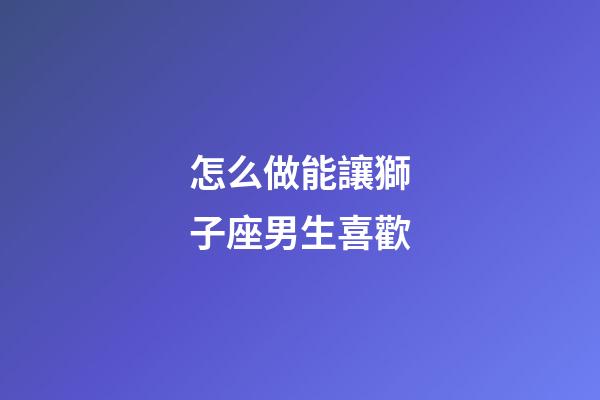 怎么做能讓獅子座男生喜歡-第1張-星座運勢-玄機派