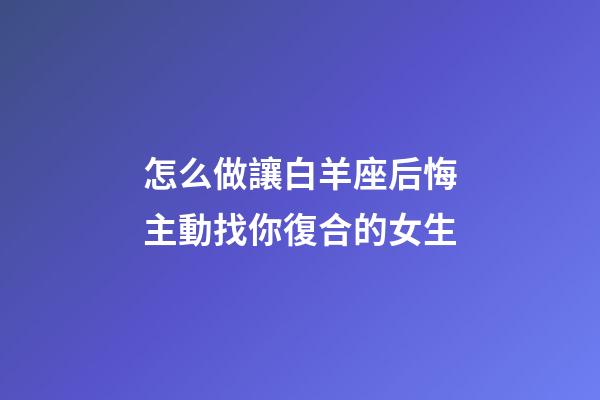 怎么做讓白羊座后悔主動找你復合的女生-第1張-星座運勢-玄機派