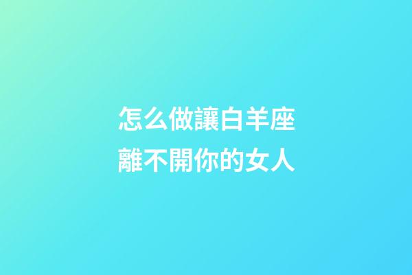 怎么做讓白羊座離不開你的女人-第1張-星座運勢-玄機派