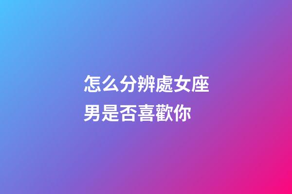 怎么分辨處女座男是否喜歡你-第1張-星座運勢-玄機派