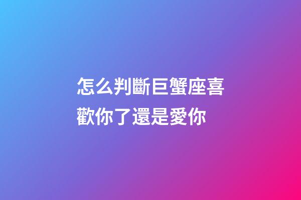 怎么判斷巨蟹座喜歡你了還是愛你-第1張-星座運勢-玄機派