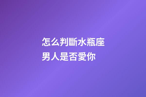 怎么判斷水瓶座男人是否愛你-第1張-星座運勢-玄機派