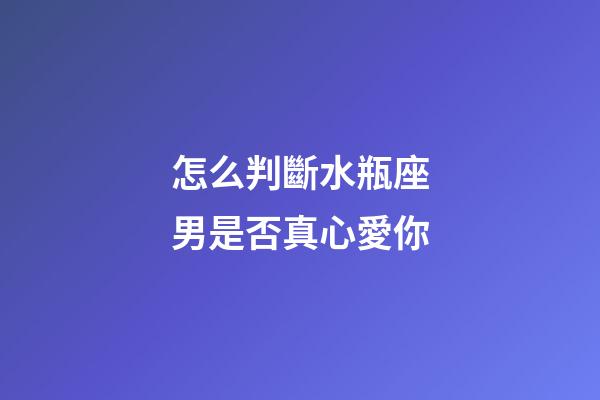 怎么判斷水瓶座男是否真心愛你-第1張-星座運勢-玄機派