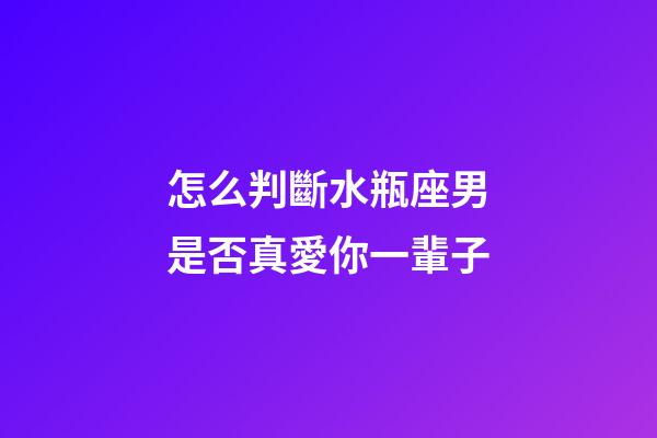 怎么判斷水瓶座男是否真愛你一輩子-第1張-星座運勢-玄機派