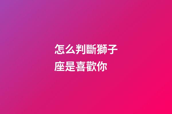 怎么判斷獅子座是喜歡你-第1張-星座運(yùn)勢(shì)-玄機(jī)派