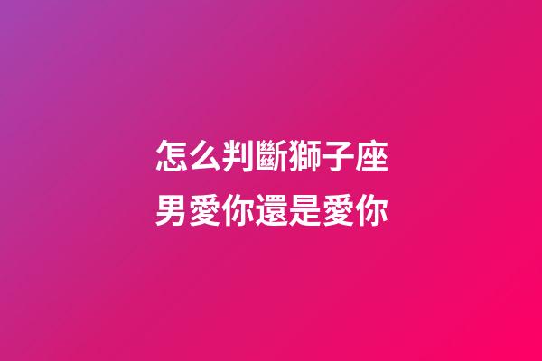 怎么判斷獅子座男愛你還是愛你-第1張-星座運勢-玄機派