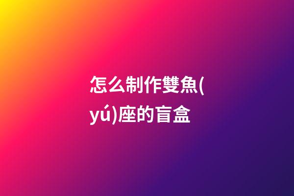怎么制作雙魚(yú)座的盲盒-第1張-星座運(yùn)勢(shì)-玄機(jī)派