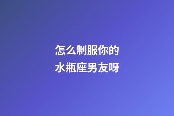 怎么制服你的水瓶座男友呀-第1張-星座運(yùn)勢(shì)-玄機(jī)派