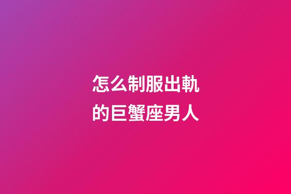 怎么制服出軌的巨蟹座男人-第1張-星座運勢-玄機派