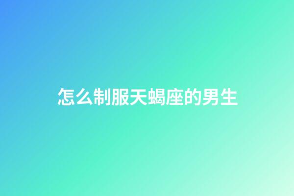 怎么制服天蝎座的男生-第1張-星座運勢-玄機派