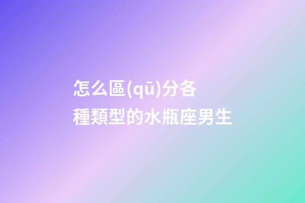 怎么區(qū)分各種類型的水瓶座男生-第1張-星座運勢-玄機派