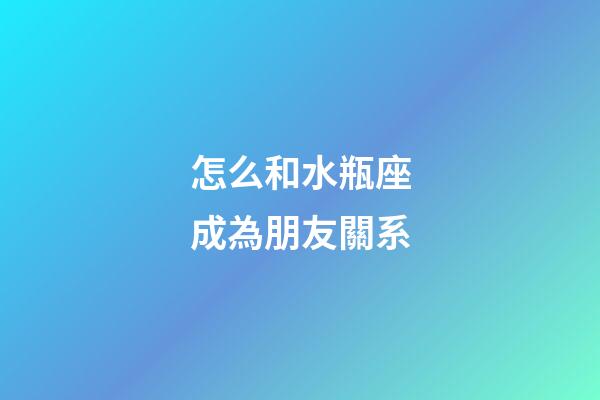 怎么和水瓶座成為朋友關系-第1張-星座運勢-玄機派