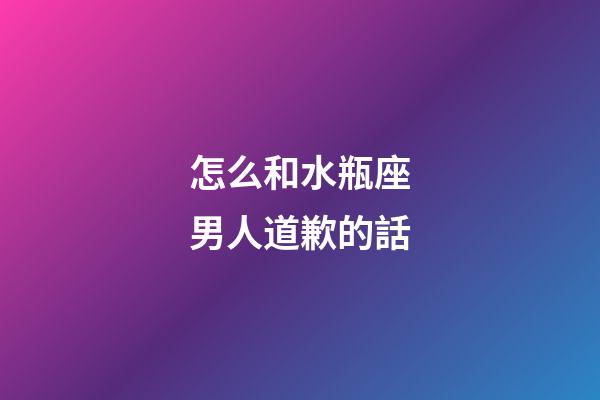 怎么和水瓶座男人道歉的話-第1張-星座運勢-玄機派