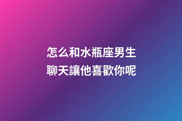 怎么和水瓶座男生聊天讓他喜歡你呢-第1張-星座運勢-玄機派