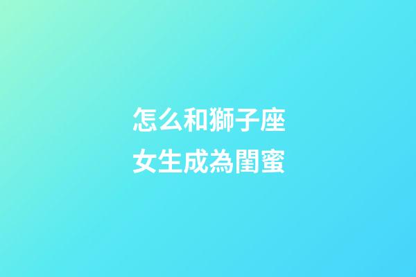 怎么和獅子座女生成為閨蜜-第1張-星座運(yùn)勢(shì)-玄機(jī)派