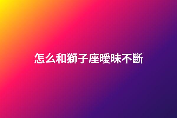 怎么和獅子座曖昧不斷-第1張-星座運勢-玄機派