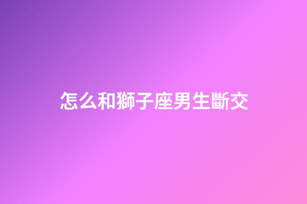 怎么和獅子座男生斷交-第1張-星座運勢-玄機派