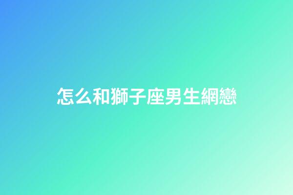 怎么和獅子座男生網戀-第1張-星座運勢-玄機派