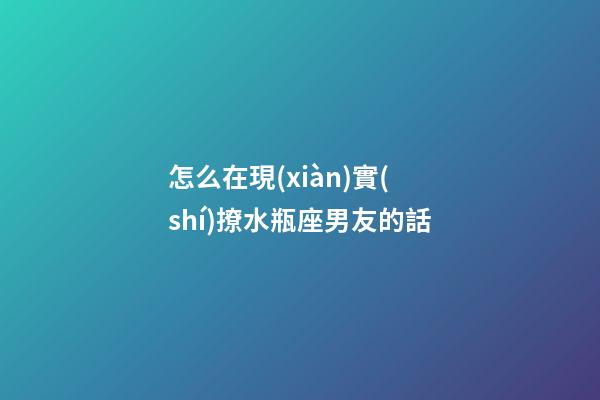 怎么在現(xiàn)實(shí)撩水瓶座男友的話-第1張-星座運(yùn)勢(shì)-玄機(jī)派