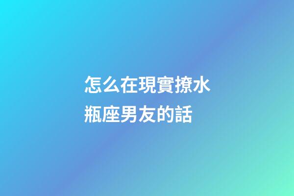 怎么在現實撩水瓶座男友的話