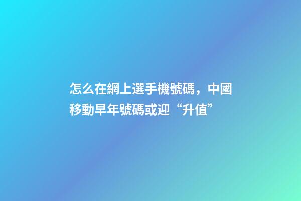 怎么在網上選手機號碼，中國移動早年號碼或迎“升值”-第1張-觀點-玄機派