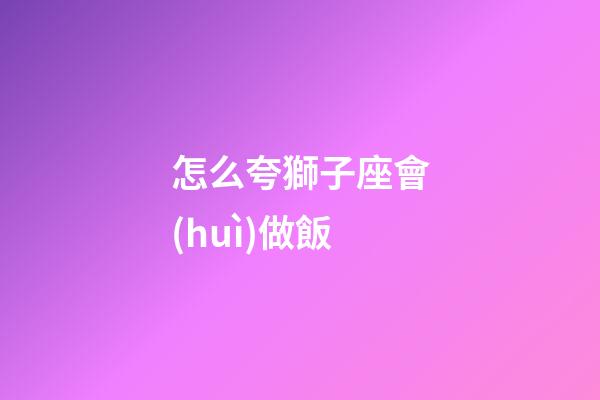怎么夸獅子座會(huì)做飯-第1張-星座運(yùn)勢(shì)-玄機(jī)派