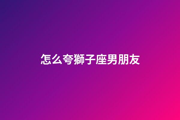 怎么夸獅子座男朋友-第1張-星座運勢-玄機派
