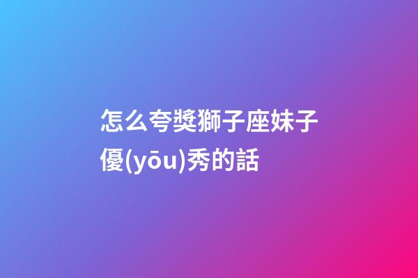怎么夸獎獅子座妹子優(yōu)秀的話-第1張-星座運勢-玄機派