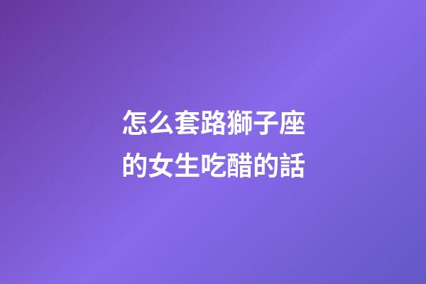 怎么套路獅子座的女生吃醋的話