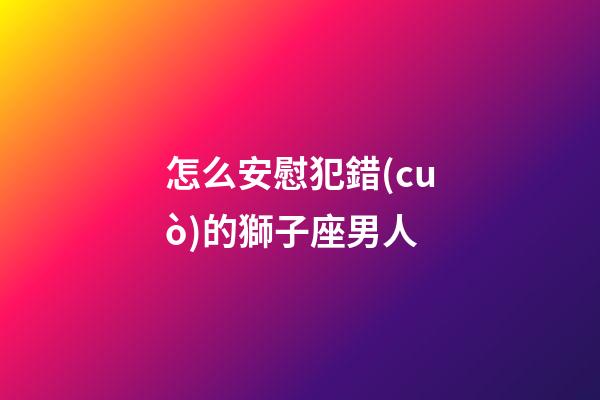 怎么安慰犯錯(cuò)的獅子座男人