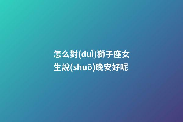 怎么對(duì)獅子座女生說(shuō)晚安好呢-第1張-星座運(yùn)勢(shì)-玄機(jī)派