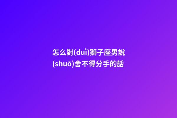 怎么對(duì)獅子座男說(shuō)舍不得分手的話