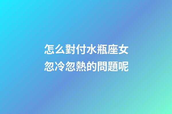怎么對付水瓶座女忽冷忽熱的問題呢-第1張-星座運勢-玄機(jī)派