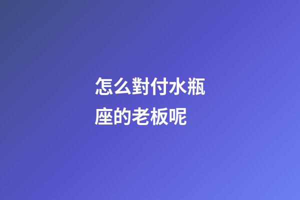 怎么對付水瓶座的老板呢-第1張-星座運勢-玄機派