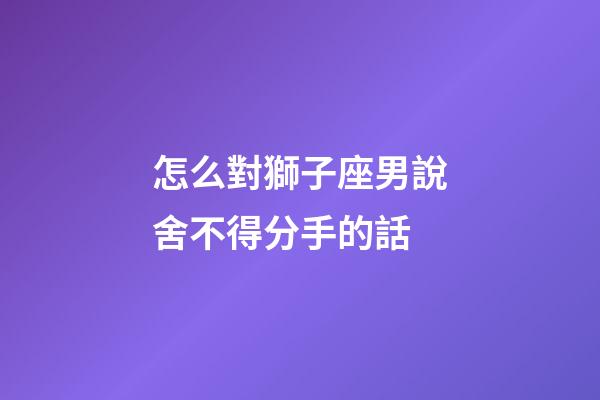 怎么對獅子座男說舍不得分手的話